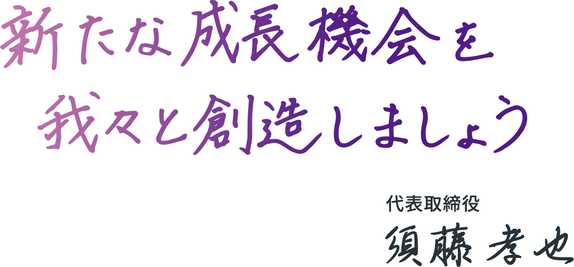 新たな成長機会を我々と創造しましょう 代表取締役 須藤孝也